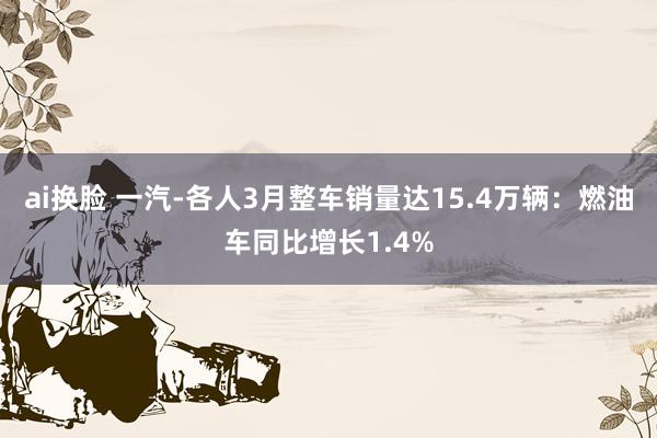 ai换脸 一汽-各人3月整车销量达15.4万辆：燃油车同比增长1.4%