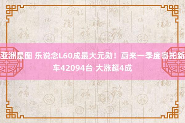 亚洲是图 乐说念L60成最大元勋！蔚来一季度寄托新车42094台 大涨超4成