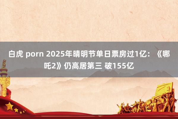 白虎 porn 2025年晴明节单日票房过1亿：《哪吒2》仍高居第三 破155亿