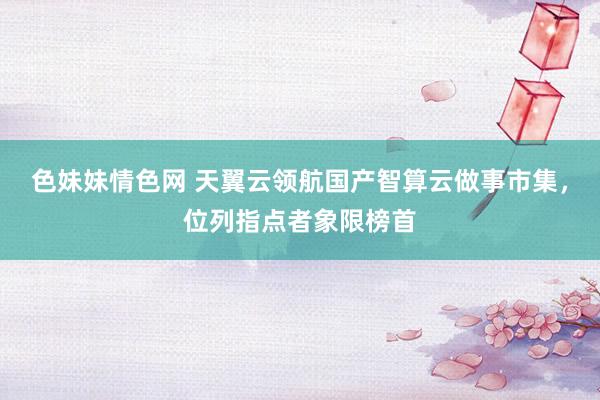 色妹妹情色网 天翼云领航国产智算云做事市集，位列指点者象限榜首
