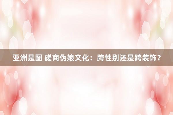 亚洲是图 磋商伪娘文化：跨性别还是跨装饰？