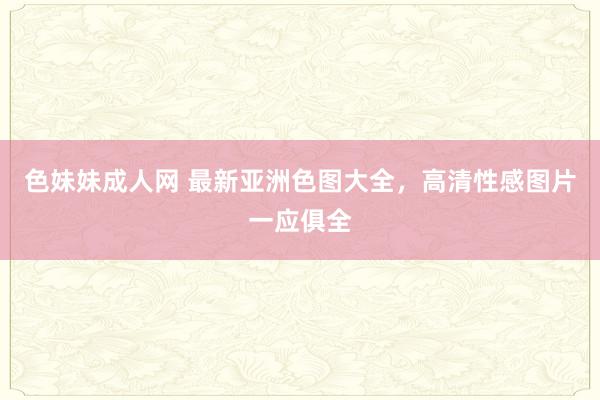 色妹妹成人网 最新亚洲色图大全，高清性感图片一应俱全