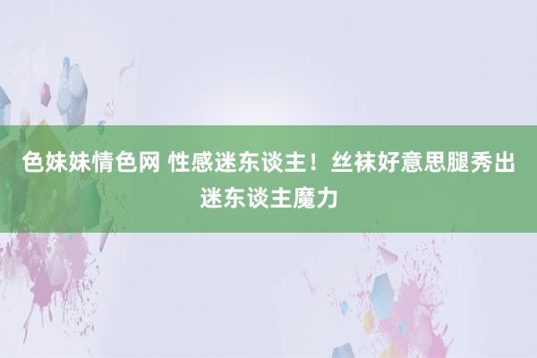 色妹妹情色网 性感迷东谈主！丝袜好意思腿秀出迷东谈主魔力