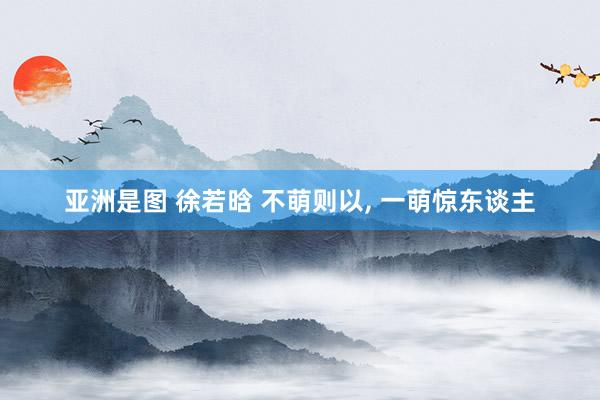 亚洲是图 徐若晗 不萌则以， 一萌惊东谈主