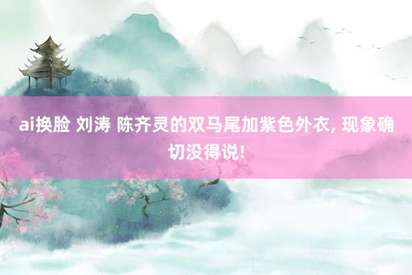 ai换脸 刘涛 陈齐灵的双马尾加紫色外衣， 现象确切没得说!