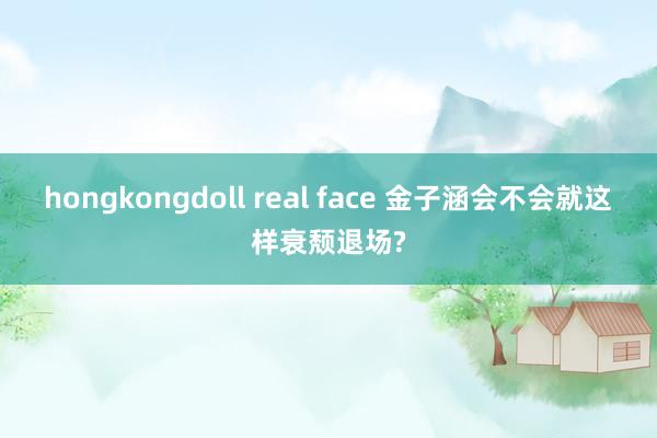 hongkongdoll real face 金子涵会不会就这样衰颓退场?