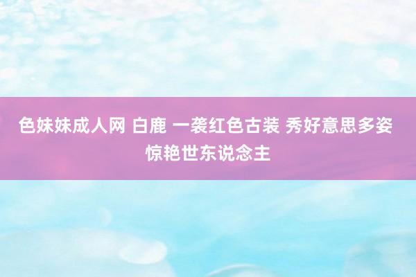 色妹妹成人网 白鹿 一袭红色古装 秀好意思多姿 惊艳世东说念主