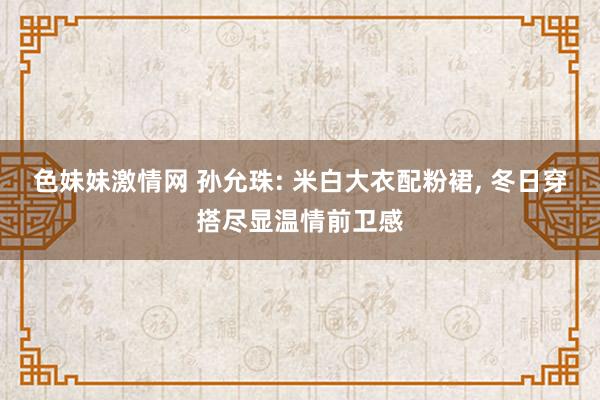 色妹妹激情网 孙允珠: 米白大衣配粉裙， 冬日穿搭尽显温情前卫感