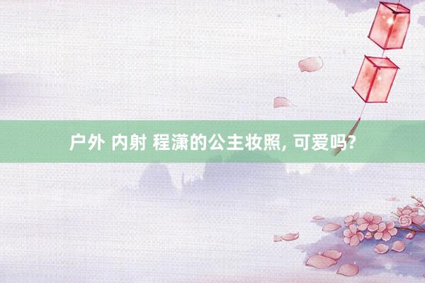 户外 内射 程潇的公主妆照， 可爱吗?