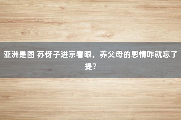 亚洲是图 苏伢子进京看眼，养父母的恩情咋就忘了提？