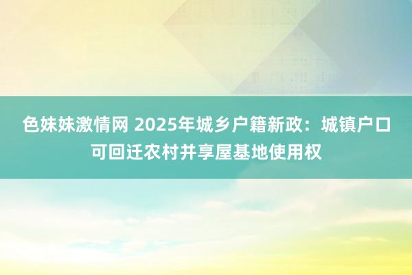 色妹妹激情网 2025年城乡户籍新政：城镇户口可回迁农村并享屋基地使用权