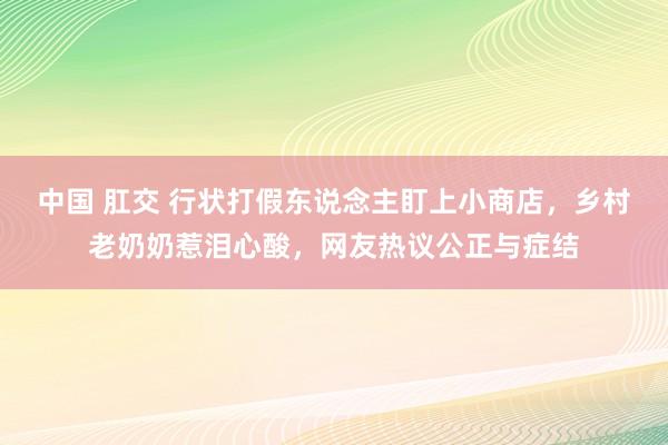 中国 肛交 行状打假东说念主盯上小商店，乡村老奶奶惹泪心酸，网友热议公正与症结