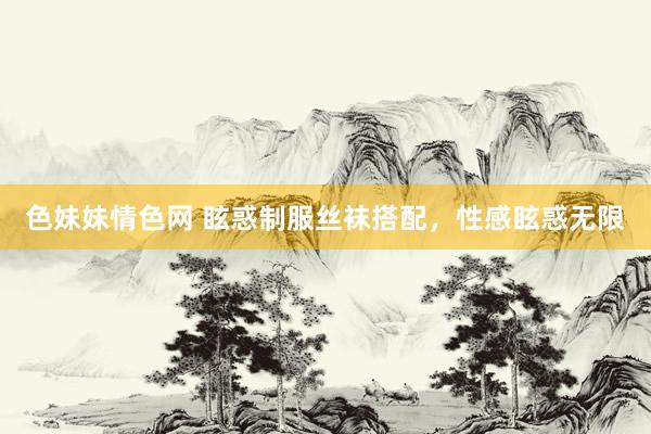 色妹妹情色网 眩惑制服丝袜搭配，性感眩惑无限