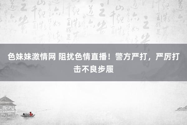 色妹妹激情网 阻扰色情直播！警方严打，严厉打击不良步履