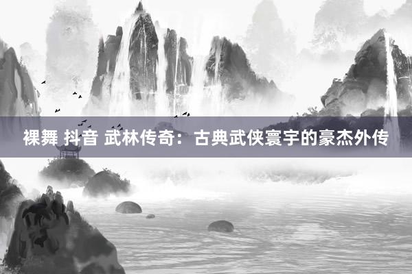 裸舞 抖音 武林传奇：古典武侠寰宇的豪杰外传