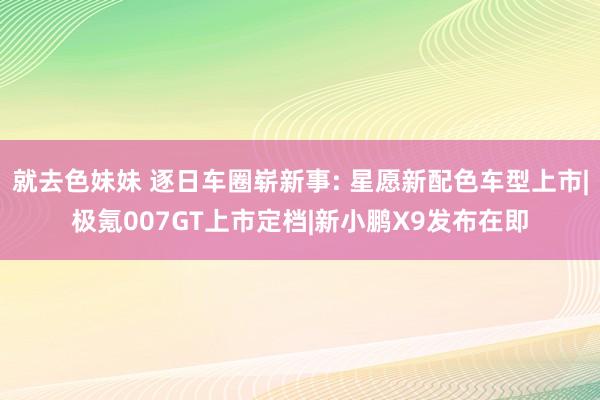 就去色妹妹 逐日车圈崭新事: 星愿新配色车型上市|极氪007GT上市定档|新小鹏X9发布在即