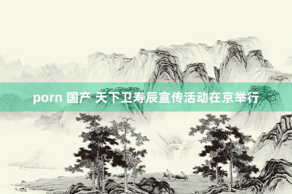 porn 国产 天下卫寿辰宣传活动在京举行