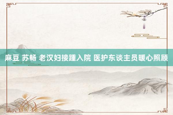 麻豆 苏畅 老汉妇接踵入院 医护东谈主员暖心照顾