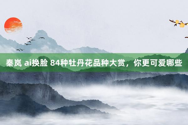 秦岚 ai换脸 84种牡丹花品种大赏，你更可爱哪些