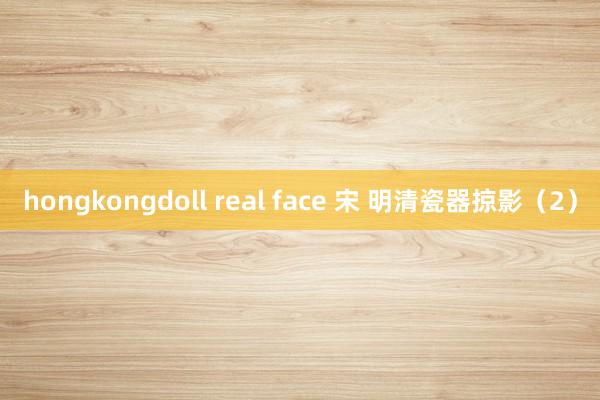 hongkongdoll real face 宋 明清瓷器掠影（2）