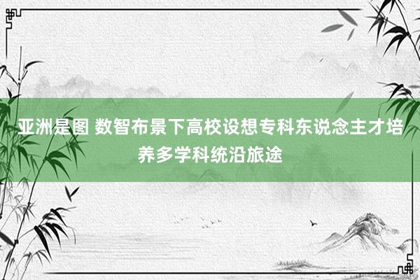 亚洲是图 数智布景下高校设想专科东说念主才培养多学科统沿旅途