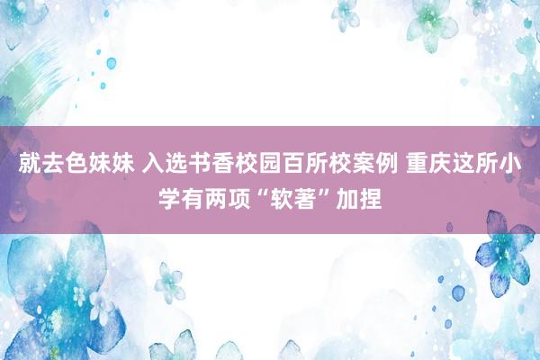 就去色妹妹 入选书香校园百所校案例 重庆这所小学有两项“软著”加捏