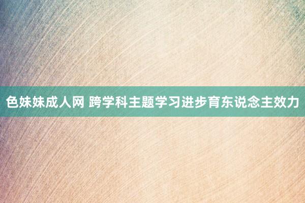 色妹妹成人网 跨学科主题学习进步育东说念主效力
