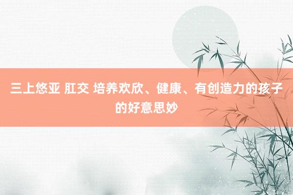 三上悠亚 肛交 培养欢欣、健康、有创造力的孩子的好意思妙