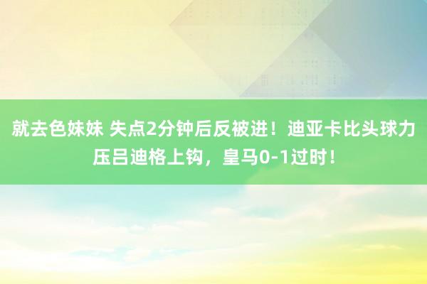 就去色妹妹 失点2分钟后反被进！迪亚卡比头球力压吕迪格上钩，皇马0-1过时！