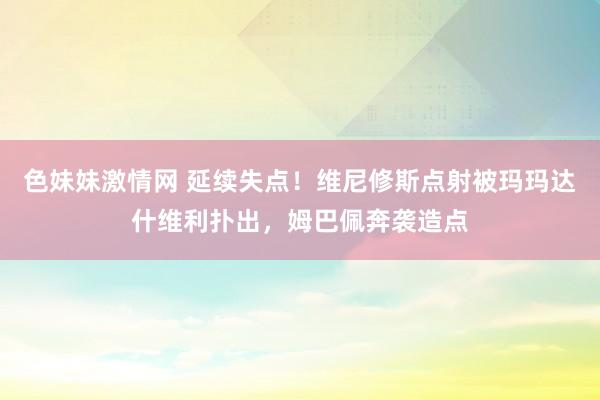 色妹妹激情网 延续失点！维尼修斯点射被玛玛达什维利扑出，姆巴佩奔袭造点