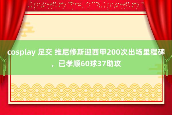 cosplay 足交 维尼修斯迎西甲200次出场里程碑，已孝顺60球37助攻