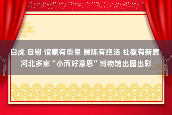 白虎 自慰 馆藏有重量 展陈有绝活 社教有新意 河北多家“小而好意思”博物馆出圈出彩