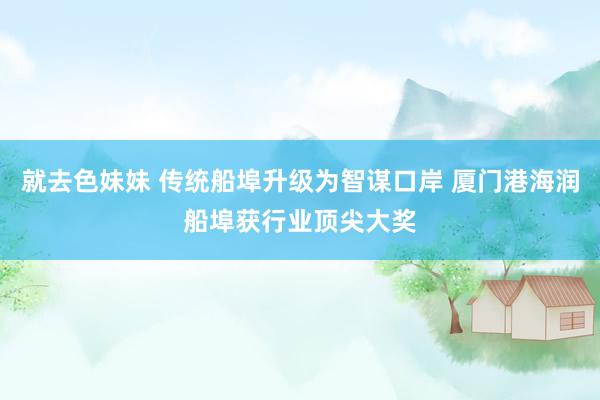 就去色妹妹 传统船埠升级为智谋口岸 厦门港海润船埠获行业顶尖大奖
