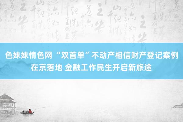 色妹妹情色网 “双首单”不动产相信财产登记案例在京落地 金融工作民生开启新旅途