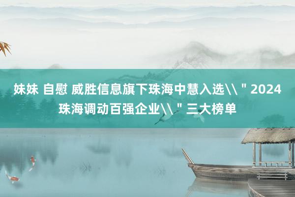 妹妹 自慰 威胜信息旗下珠海中慧入选\＂2024珠海调动百强企业\＂三大榜单