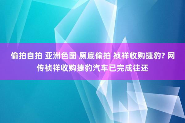 偷拍自拍 亚洲色图 厕底偷拍 祯祥收购捷豹? 网传祯祥收购捷豹汽车已完成往还