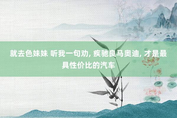 就去色妹妹 听我一句劝， 疾驰良马奥迪， 才是最具性价比的汽车