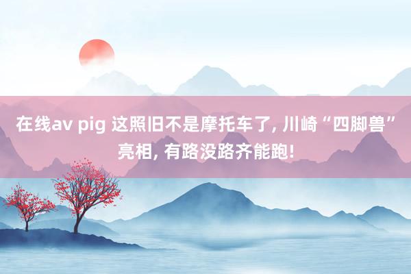 在线av pig 这照旧不是摩托车了， 川崎“四脚兽”亮相， 有路没路齐能跑!