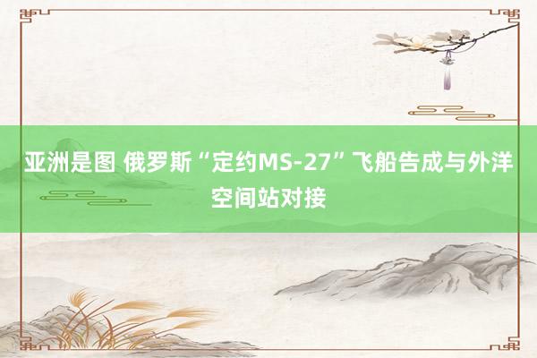 亚洲是图 俄罗斯“定约MS-27”飞船告成与外洋空间站对接