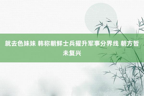 就去色妹妹 韩称朝鲜士兵擢升军事分界线 朝方暂未复兴