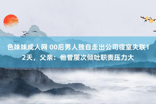 色妹妹成人网 00后男人独自走出公司寝室失联12天，父亲：他曾屡次倾吐职责压力大