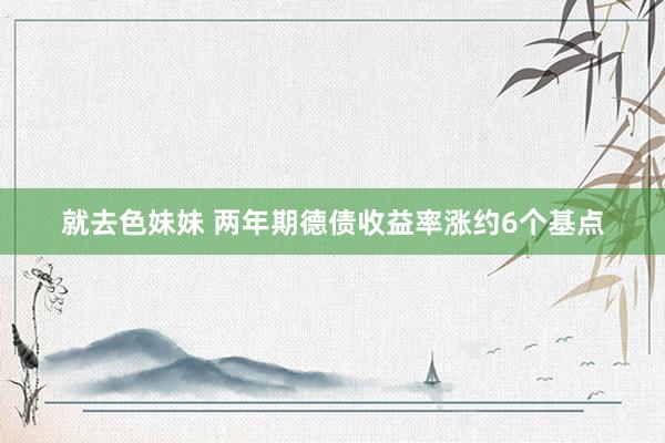 就去色妹妹 两年期德债收益率涨约6个基点
