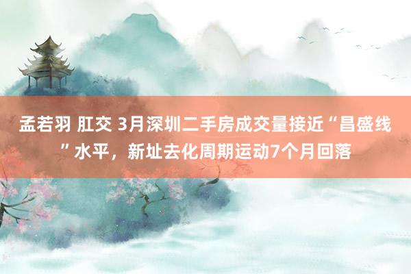 孟若羽 肛交 3月深圳二手房成交量接近“昌盛线”水平，新址去化周期运动7个月回落
