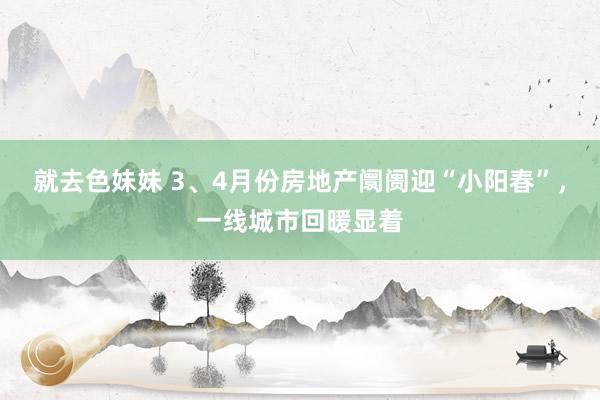 就去色妹妹 3、4月份房地产阛阓迎“小阳春”，一线城市回暖显着