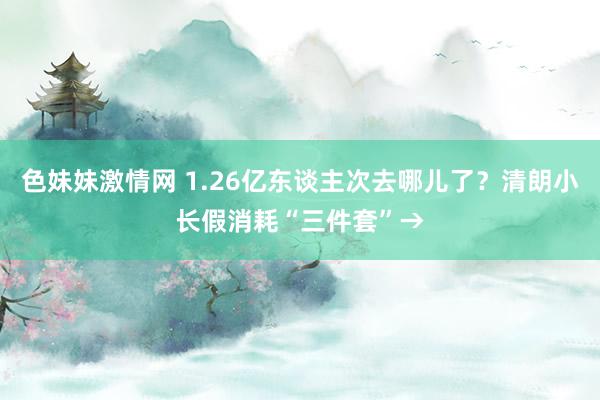 色妹妹激情网 1.26亿东谈主次去哪儿了？清朗小长假消耗“三件套”→