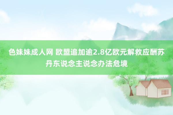 色妹妹成人网 欧盟追加逾2.8亿欧元解救应酬苏丹东说念主说念办法危境