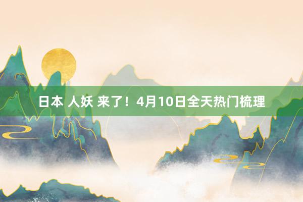 日本 人妖 来了！4月10日全天热门梳理