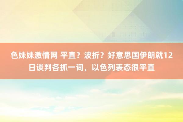 色妹妹激情网 平直？波折？好意思国伊朗就12日谈判各抓一词，以色列表态很平直