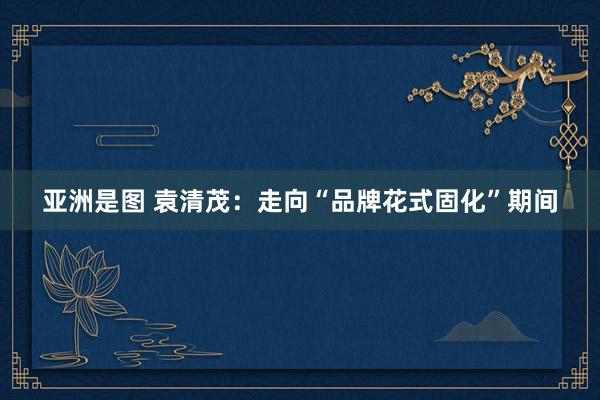 亚洲是图 袁清茂：走向“品牌花式固化”期间