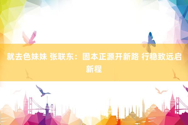 就去色妹妹 张联东：固本正源开新路 行稳致远启新程